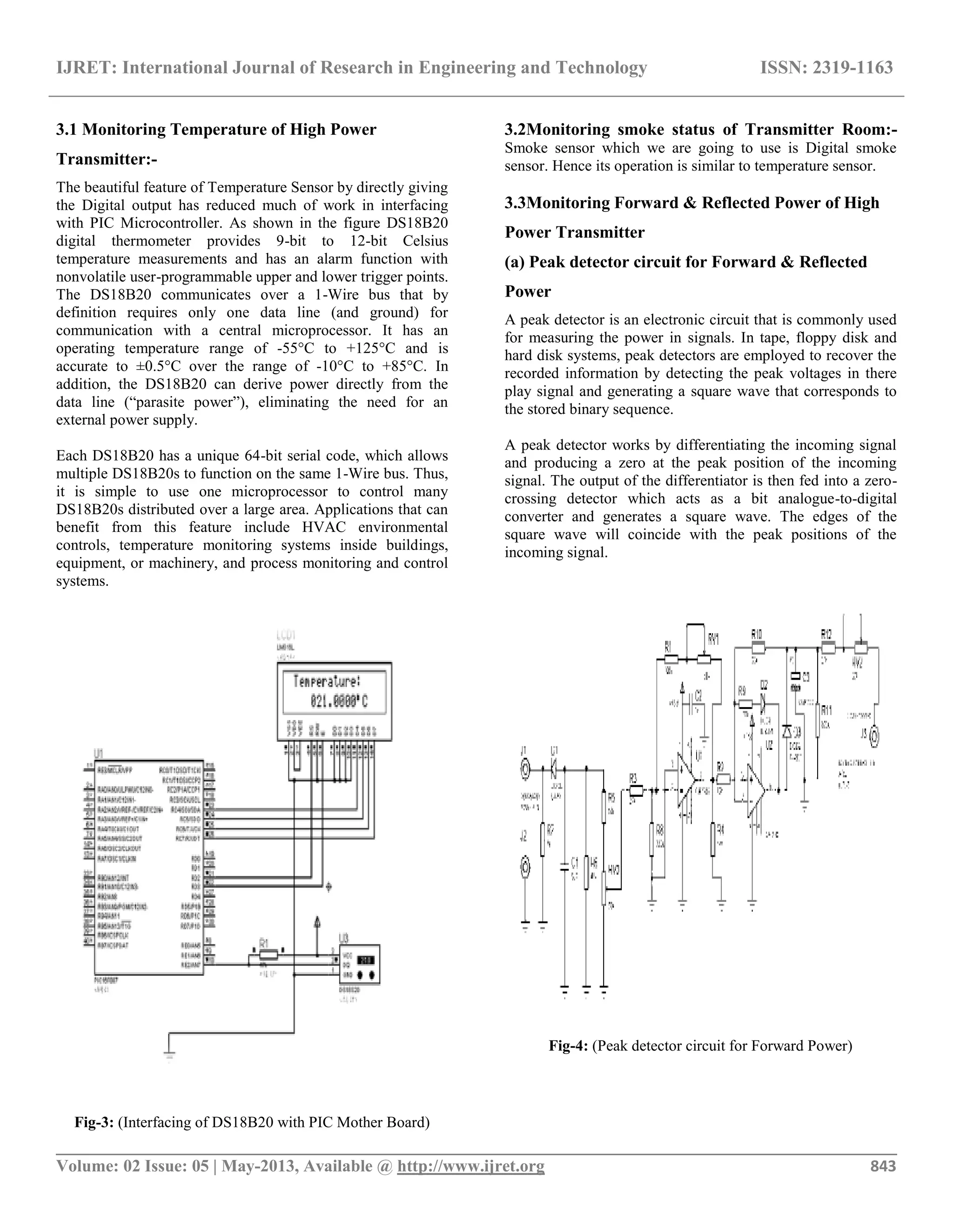 IJRET: International Journal of Research in Engineering and Technology ISSN: 2319-1163
__________________________________________________________________________________________
Volume: 02 Issue: 05 | May-2013, Available @ http://www.ijret.org 843
3.1 Monitoring Temperature of High Power
Transmitter:-
The beautiful feature of Temperature Sensor by directly giving
the Digital output has reduced much of work in interfacing
with PIC Microcontroller. As shown in the figure DS18B20
digital thermometer provides 9-bit to 12-bit Celsius
temperature measurements and has an alarm function with
nonvolatile user-programmable upper and lower trigger points.
The DS18B20 communicates over a 1-Wire bus that by
definition requires only one data line (and ground) for
communication with a central microprocessor. It has an
operating temperature range of -55°C to +125°C and is
accurate to ±0.5°C over the range of -10°C to +85°C. In
addition, the DS18B20 can derive power directly from the
data line (“parasite power”), eliminating the need for an
external power supply.
Each DS18B20 has a unique 64-bit serial code, which allows
multiple DS18B20s to function on the same 1-Wire bus. Thus,
it is simple to use one microprocessor to control many
DS18B20s distributed over a large area. Applications that can
benefit from this feature include HVAC environmental
controls, temperature monitoring systems inside buildings,
equipment, or machinery, and process monitoring and control
systems.
Fig-3: (Interfacing of DS18B20 with PIC Mother Board)
3.2Monitoring smoke status of Transmitter Room:-
Smoke sensor which we are going to use is Digital smoke
sensor. Hence its operation is similar to temperature sensor.
3.3Monitoring Forward & Reflected Power of High
Power Transmitter
(a) Peak detector circuit for Forward & Reflected
Power
A peak detector is an electronic circuit that is commonly used
for measuring the power in signals. In tape, floppy disk and
hard disk systems, peak detectors are employed to recover the
recorded information by detecting the peak voltages in there
play signal and generating a square wave that corresponds to
the stored binary sequence.
A peak detector works by differentiating the incoming signal
and producing a zero at the peak position of the incoming
signal. The output of the differentiator is then fed into a zero-
crossing detector which acts as a bit analogue-to-digital
converter and generates a square wave. The edges of the
square wave will coincide with the peak positions of the
incoming signal.
Fig-4: (Peak detector circuit for Forward Power)
 