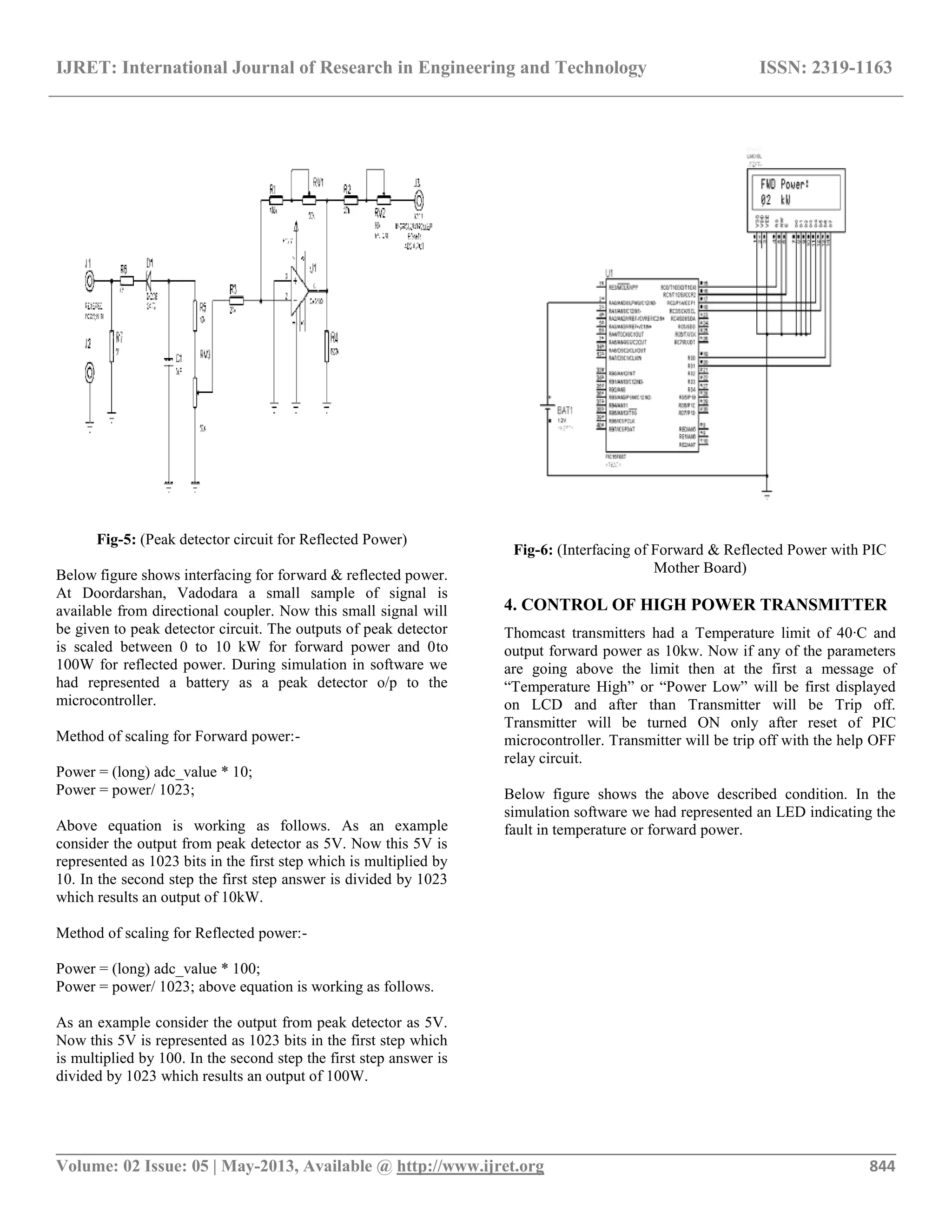 IJRET: International Journal of Research in Engineering and Technology ISSN: 2319-1163
__________________________________________________________________________________________
Volume: 02 Issue: 05 | May-2013, Available @ http://www.ijret.org 844
Fig-5: (Peak detector circuit for Reflected Power)
Below figure shows interfacing for forward & reflected power.
At Doordarshan, Vadodara a small sample of signal is
available from directional coupler. Now this small signal will
be given to peak detector circuit. The outputs of peak detector
is scaled between 0 to 10 kW for forward power and 0to
100W for reflected power. During simulation in software we
had represented a battery as a peak detector o/p to the
microcontroller.
Method of scaling for Forward power:-
Power = (long) adc_value * 10;
Power = power/ 1023;
Above equation is working as follows. As an example
consider the output from peak detector as 5V. Now this 5V is
represented as 1023 bits in the first step which is multiplied by
10. In the second step the first step answer is divided by 1023
which results an output of 10kW.
Method of scaling for Reflected power:-
Power = (long) adc_value * 100;
Power = power/ 1023; above equation is working as follows.
As an example consider the output from peak detector as 5V.
Now this 5V is represented as 1023 bits in the first step which
is multiplied by 100. In the second step the first step answer is
divided by 1023 which results an output of 100W.
Fig-6: (Interfacing of Forward & Reflected Power with PIC
Mother Board)
4. CONTROL OF HIGH POWER TRANSMITTER
Thomcast transmitters had a Temperature limit of 40∙C and
output forward power as 10kw. Now if any of the parameters
are going above the limit then at the first a message of
“Temperature High” or “Power Low” will be first displayed
on LCD and after than Transmitter will be Trip off.
Transmitter will be turned ON only after reset of PIC
microcontroller. Transmitter will be trip off with the help OFF
relay circuit.
Below figure shows the above described condition. In the
simulation software we had represented an LED indicating the
fault in temperature or forward power.
 