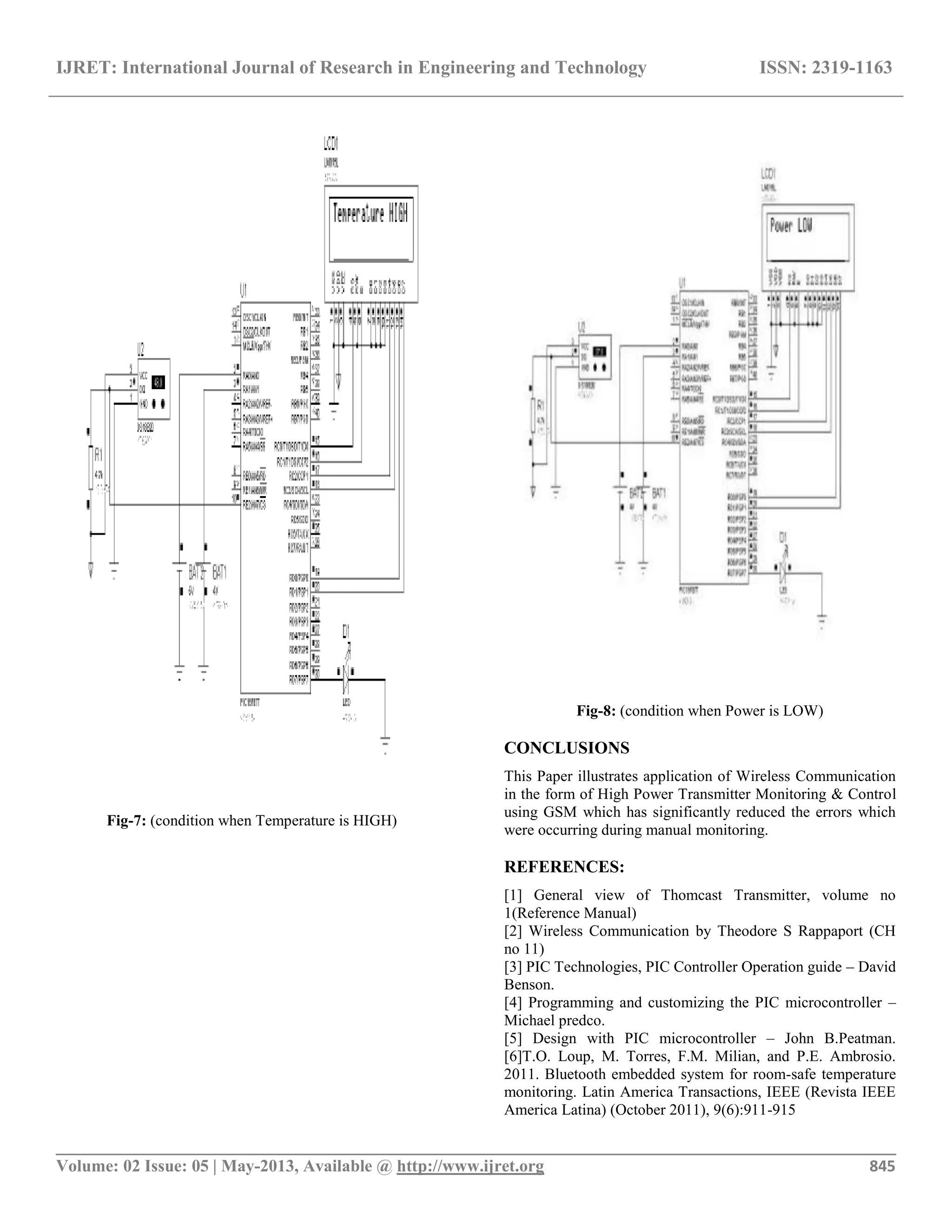IJRET: International Journal of Research in Engineering and Technology ISSN: 2319-1163
__________________________________________________________________________________________
Volume: 02 Issue: 05 | May-2013, Available @ http://www.ijret.org 845
Fig-7: (condition when Temperature is HIGH)
Fig-8: (condition when Power is LOW)
CONCLUSIONS
This Paper illustrates application of Wireless Communication
in the form of High Power Transmitter Monitoring & Control
using GSM which has significantly reduced the errors which
were occurring during manual monitoring.
REFERENCES:
[1] General view of Thomcast Transmitter, volume no
1(Reference Manual)
[2] Wireless Communication by Theodore S Rappaport (CH
no 11)
[3] PIC Technologies, PIC Controller Operation guide – David
Benson.
[4] Programming and customizing the PIC microcontroller –
Michael predco.
[5] Design with PIC microcontroller – John B.Peatman.
[6]T.O. Loup, M. Torres, F.M. Milian, and P.E. Ambrosio.
2011. Bluetooth embedded system for room-safe temperature
monitoring. Latin America Transactions, IEEE (Revista IEEE
America Latina) (October 2011), 9(6):911-915
 