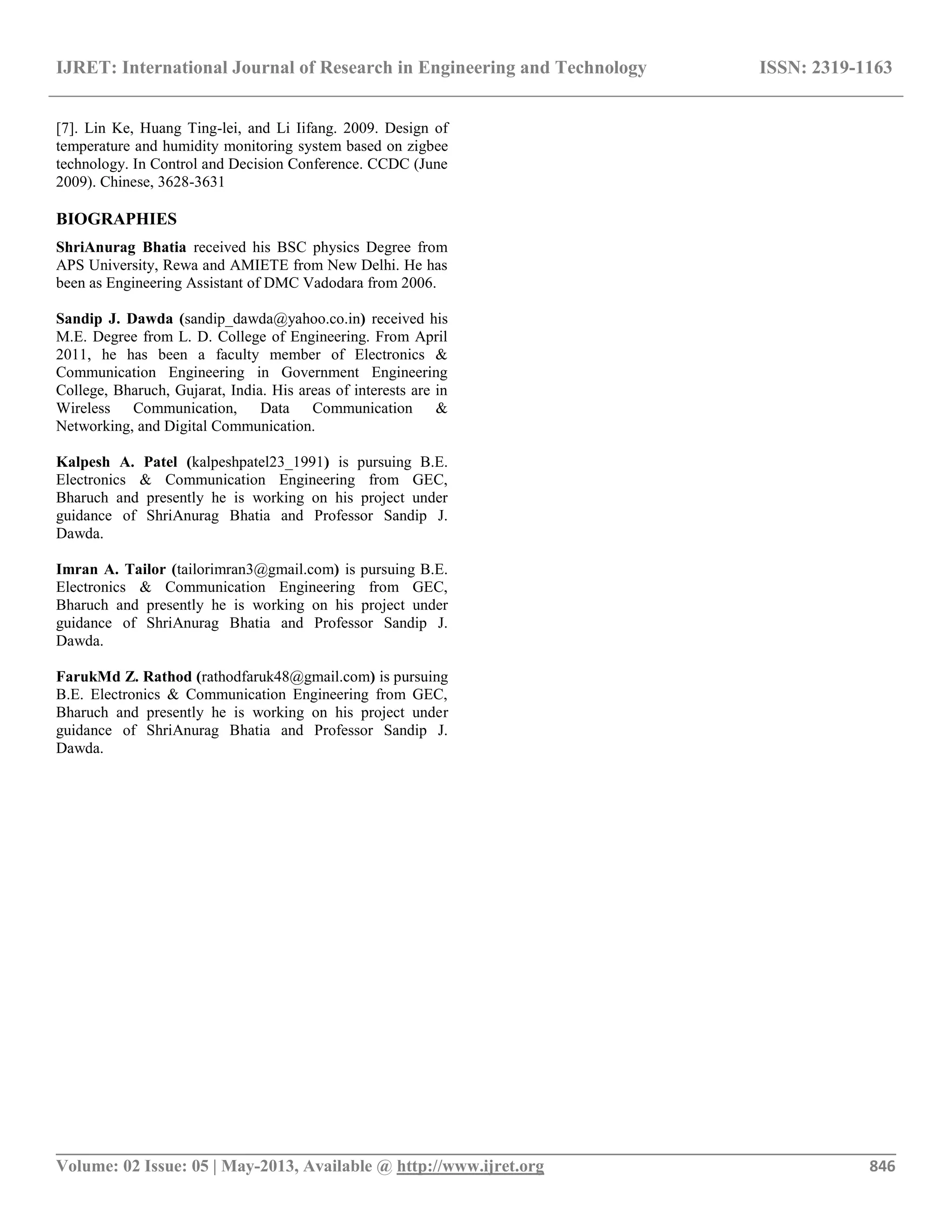 IJRET: International Journal of Research in Engineering and Technology ISSN: 2319-1163
__________________________________________________________________________________________
Volume: 02 Issue: 05 | May-2013, Available @ http://www.ijret.org 846
[7]. Lin Ke, Huang Ting-lei, and Li Iifang. 2009. Design of
temperature and humidity monitoring system based on zigbee
technology. In Control and Decision Conference. CCDC (June
2009). Chinese, 3628-3631
BIOGRAPHIES
ShriAnurag Bhatia received his BSC physics Degree from
APS University, Rewa and AMIETE from New Delhi. He has
been as Engineering Assistant of DMC Vadodara from 2006.
Sandip J. Dawda (sandip_dawda@yahoo.co.in) received his
M.E. Degree from L. D. College of Engineering. From April
2011, he has been a faculty member of Electronics &
Communication Engineering in Government Engineering
College, Bharuch, Gujarat, India. His areas of interests are in
Wireless Communication, Data Communication &
Networking, and Digital Communication.
Kalpesh A. Patel (kalpeshpatel23_1991) is pursuing B.E.
Electronics & Communication Engineering from GEC,
Bharuch and presently he is working on his project under
guidance of ShriAnurag Bhatia and Professor Sandip J.
Dawda.
Imran A. Tailor (tailorimran3@gmail.com) is pursuing B.E.
Electronics & Communication Engineering from GEC,
Bharuch and presently he is working on his project under
guidance of ShriAnurag Bhatia and Professor Sandip J.
Dawda.
FarukMd Z. Rathod (rathodfaruk48@gmail.com) is pursuing
B.E. Electronics & Communication Engineering from GEC,
Bharuch and presently he is working on his project under
guidance of ShriAnurag Bhatia and Professor Sandip J.
Dawda.
 