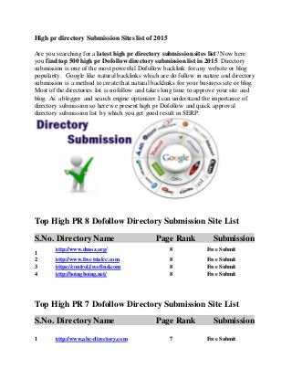High pr directory Submission Sites list of 2015
Are you searching for a latest high pr directory submission sites list? Now here
you find top 500 high pr Dofollowdirectory submission list in 2015. Directory
submission is one of the most powerful Dofollow backlink for any website or blog
popularity. Google like natural backlinks which are do follow in nature and directory
submission is a method to create that natural backlinks for your business site or blog.
Most of the directories list is nofollow and takes long time to approve your site and
blog. As a blogger and search engine optimizer I can understand the importance of
directory submission so here we present high pr Dofollow and quick approval
directory submission list by which you get good result in SERP.
Top High PR 8 Dofollow Directory Submission Site List
S.No. Directory Name Page Rank Submission
1
http://www.dmoz.org/ 8 Free Submit
2 http://www.freetrialcc.com 8 Free Submit
3 https://control.freefind.com 8 Free Submit
4 http://boingboing.net/ 8 Free Submit
Top High PR 7 Dofollow Directory Submission Site List
S.No. Directory Name Page Rank Submission
1 http://www.abc-directory.com 7 Free Submit
 