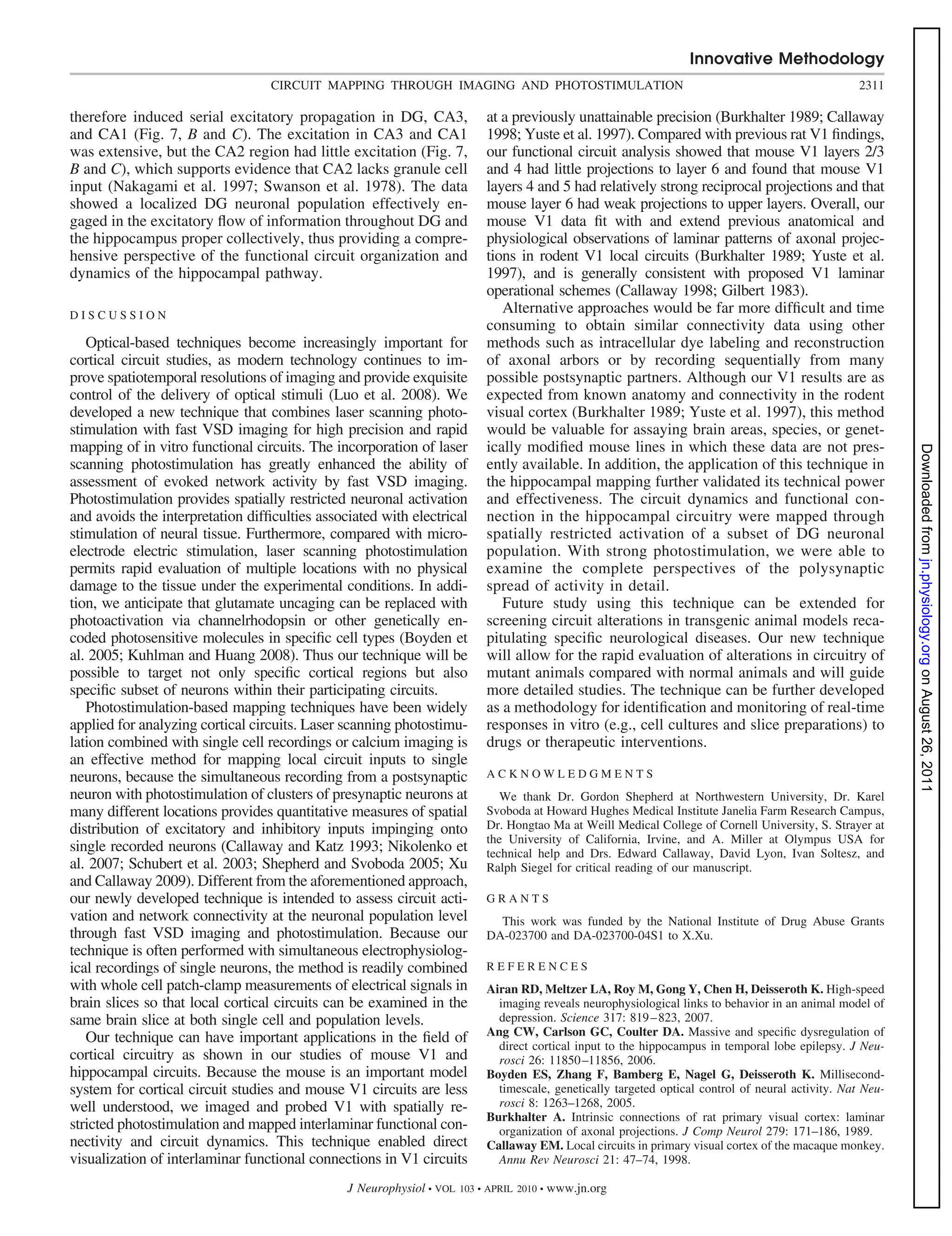 Innovative Methodology
                                  CIRCUIT MAPPING THROUGH IMAGING AND PHOTOSTIMULATION                                                              2311

therefore induced serial excitatory propagation in DG, CA3,                at a previously unattainable precision (Burkhalter 1989; Callaway
and CA1 (Fig. 7, B and C). The excitation in CA3 and CA1                   1998; Yuste et al. 1997). Compared with previous rat V1 ﬁndings,
was extensive, but the CA2 region had little excitation (Fig. 7,           our functional circuit analysis showed that mouse V1 layers 2/3
B and C), which supports evidence that CA2 lacks granule cell              and 4 had little projections to layer 6 and found that mouse V1
input (Nakagami et al. 1997; Swanson et al. 1978). The data                layers 4 and 5 had relatively strong reciprocal projections and that
showed a localized DG neuronal population effectively en-                  mouse layer 6 had weak projections to upper layers. Overall, our
gaged in the excitatory ﬂow of information throughout DG and               mouse V1 data ﬁt with and extend previous anatomical and
the hippocampus proper collectively, thus providing a compre-              physiological observations of laminar patterns of axonal projec-
hensive perspective of the functional circuit organization and             tions in rodent V1 local circuits (Burkhalter 1989; Yuste et al.
dynamics of the hippocampal pathway.                                       1997), and is generally consistent with proposed V1 laminar
                                                                           operational schemes (Callaway 1998; Gilbert 1983).
DISCUSSION
                                                                              Alternative approaches would be far more difﬁcult and time
                                                                           consuming to obtain similar connectivity data using other
   Optical-based techniques become increasingly important for              methods such as intracellular dye labeling and reconstruction
cortical circuit studies, as modern technology continues to im-            of axonal arbors or by recording sequentially from many
prove spatiotemporal resolutions of imaging and provide exquisite          possible postsynaptic partners. Although our V1 results are as
control of the delivery of optical stimuli (Luo et al. 2008). We           expected from known anatomy and connectivity in the rodent
developed a new technique that combines laser scanning photo-              visual cortex (Burkhalter 1989; Yuste et al. 1997), this method
stimulation with fast VSD imaging for high precision and rapid             would be valuable for assaying brain areas, species, or genet-
mapping of in vitro functional circuits. The incorporation of laser        ically modiﬁed mouse lines in which these data are not pres-




                                                                                                                                                            Downloaded from jn.physiology.org on August 26, 2011
scanning photostimulation has greatly enhanced the ability of              ently available. In addition, the application of this technique in
assessment of evoked network activity by fast VSD imaging.                 the hippocampal mapping further validated its technical power
Photostimulation provides spatially restricted neuronal activation         and effectiveness. The circuit dynamics and functional con-
and avoids the interpretation difﬁculties associated with electrical       nection in the hippocampal circuitry were mapped through
stimulation of neural tissue. Furthermore, compared with micro-            spatially restricted activation of a subset of DG neuronal
electrode electric stimulation, laser scanning photostimulation            population. With strong photostimulation, we were able to
permits rapid evaluation of multiple locations with no physical            examine the complete perspectives of the polysynaptic
damage to the tissue under the experimental conditions. In addi-           spread of activity in detail.
tion, we anticipate that glutamate uncaging can be replaced with              Future study using this technique can be extended for
photoactivation via channelrhodopsin or other genetically en-              screening circuit alterations in transgenic animal models reca-
coded photosensitive molecules in speciﬁc cell types (Boyden et            pitulating speciﬁc neurological diseases. Our new technique
al. 2005; Kuhlman and Huang 2008). Thus our technique will be              will allow for the rapid evaluation of alterations in circuitry of
possible to target not only speciﬁc cortical regions but also              mutant animals compared with normal animals and will guide
speciﬁc subset of neurons within their participating circuits.             more detailed studies. The technique can be further developed
   Photostimulation-based mapping techniques have been widely              as a methodology for identiﬁcation and monitoring of real-time
applied for analyzing cortical circuits. Laser scanning photostimu-        responses in vitro (e.g., cell cultures and slice preparations) to
lation combined with single cell recordings or calcium imaging is          drugs or therapeutic interventions.
an effective method for mapping local circuit inputs to single
neurons, because the simultaneous recording from a postsynaptic            ACKNOWLEDGMENTS
neuron with photostimulation of clusters of presynaptic neurons at            We thank Dr. Gordon Shepherd at Northwestern University, Dr. Karel
many different locations provides quantitative measures of spatial         Svoboda at Howard Hughes Medical Institute Janelia Farm Research Campus,
distribution of excitatory and inhibitory inputs impinging onto            Dr. Hongtao Ma at Weill Medical College of Cornell University, S. Strayer at
                                                                           the University of California, Irvine, and A. Miller at Olympus USA for
single recorded neurons (Callaway and Katz 1993; Nikolenko et              technical help and Drs. Edward Callaway, David Lyon, Ivan Soltesz, and
al. 2007; Schubert et al. 2003; Shepherd and Svoboda 2005; Xu              Ralph Siegel for critical reading of our manuscript.
and Callaway 2009). Different from the aforementioned approach,
our newly developed technique is intended to assess circuit acti-          GRANTS
vation and network connectivity at the neuronal population level             This work was funded by the National Institute of Drug Abuse Grants
through fast VSD imaging and photostimulation. Because our                 DA-023700 and DA-023700-04S1 to X.Xu.
technique is often performed with simultaneous electrophysiolog-
ical recordings of single neurons, the method is readily combined          REFERENCES
with whole cell patch-clamp measurements of electrical signals in          Airan RD, Meltzer LA, Roy M, Gong Y, Chen H, Deisseroth K. High-speed
brain slices so that local cortical circuits can be examined in the          imaging reveals neurophysiological links to behavior in an animal model of
same brain slice at both single cell and population levels.                  depression. Science 317: 819 – 823, 2007.
                                                                           Ang CW, Carlson GC, Coulter DA. Massive and speciﬁc dysregulation of
   Our technique can have important applications in the ﬁeld of              direct cortical input to the hippocampus in temporal lobe epilepsy. J Neu-
cortical circuitry as shown in our studies of mouse V1 and                   rosci 26: 11850 –11856, 2006.
hippocampal circuits. Because the mouse is an important model              Boyden ES, Zhang F, Bamberg E, Nagel G, Deisseroth K. Millisecond-
system for cortical circuit studies and mouse V1 circuits are less           timescale, genetically targeted optical control of neural activity. Nat Neu-
well understood, we imaged and probed V1 with spatially re-                  rosci 8: 1263–1268, 2005.
                                                                           Burkhalter A. Intrinsic connections of rat primary visual cortex: laminar
stricted photostimulation and mapped interlaminar functional con-            organization of axonal projections. J Comp Neurol 279: 171–186, 1989.
nectivity and circuit dynamics. This technique enabled direct              Callaway EM. Local circuits in primary visual cortex of the macaque monkey.
visualization of interlaminar functional connections in V1 circuits          Annu Rev Neurosci 21: 47–74, 1998.

                                               J Neurophysiol • VOL   103 • APRIL 2010 •   www.jn.org
 