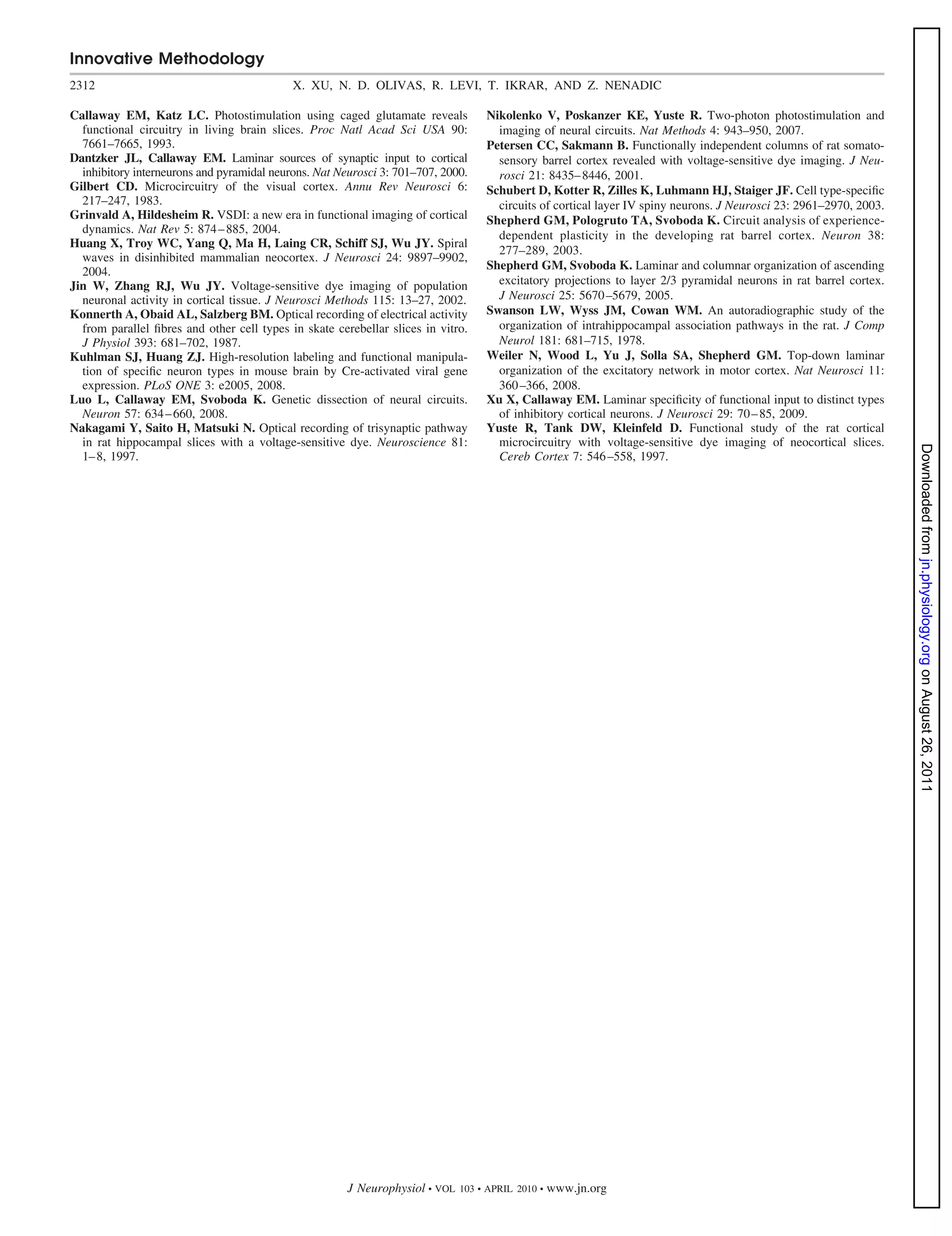 Innovative Methodology
2312                                        X. XU, N. D. OLIVAS, R. LEVI, T. IKRAR, AND Z. NENADIC

Callaway EM, Katz LC. Photostimulation using caged glutamate reveals               Nikolenko V, Poskanzer KE, Yuste R. Two-photon photostimulation and
  functional circuitry in living brain slices. Proc Natl Acad Sci USA 90:            imaging of neural circuits. Nat Methods 4: 943–950, 2007.
  7661–7665, 1993.                                                                 Petersen CC, Sakmann B. Functionally independent columns of rat somato-
Dantzker JL, Callaway EM. Laminar sources of synaptic input to cortical              sensory barrel cortex revealed with voltage-sensitive dye imaging. J Neu-
  inhibitory interneurons and pyramidal neurons. Nat Neurosci 3: 701–707, 2000.      rosci 21: 8435– 8446, 2001.
Gilbert CD. Microcircuitry of the visual cortex. Annu Rev Neurosci 6:              Schubert D, Kotter R, Zilles K, Luhmann HJ, Staiger JF. Cell type-speciﬁc
  217–247, 1983.                                                                     circuits of cortical layer IV spiny neurons. J Neurosci 23: 2961–2970, 2003.
Grinvald A, Hildesheim R. VSDI: a new era in functional imaging of cortical        Shepherd GM, Pologruto TA, Svoboda K. Circuit analysis of experience-
  dynamics. Nat Rev 5: 874 – 885, 2004.                                              dependent plasticity in the developing rat barrel cortex. Neuron 38:
Huang X, Troy WC, Yang Q, Ma H, Laing CR, Schiff SJ, Wu JY. Spiral
                                                                                     277–289, 2003.
  waves in disinhibited mammalian neocortex. J Neurosci 24: 9897–9902,
                                                                                   Shepherd GM, Svoboda K. Laminar and columnar organization of ascending
  2004.
Jin W, Zhang RJ, Wu JY. Voltage-sensitive dye imaging of population                  excitatory projections to layer 2/3 pyramidal neurons in rat barrel cortex.
  neuronal activity in cortical tissue. J Neurosci Methods 115: 13–27, 2002.         J Neurosci 25: 5670 –5679, 2005.
Konnerth A, Obaid AL, Salzberg BM. Optical recording of electrical activity        Swanson LW, Wyss JM, Cowan WM. An autoradiographic study of the
  from parallel ﬁbres and other cell types in skate cerebellar slices in vitro.      organization of intrahippocampal association pathways in the rat. J Comp
  J Physiol 393: 681–702, 1987.                                                      Neurol 181: 681–715, 1978.
Kuhlman SJ, Huang ZJ. High-resolution labeling and functional manipula-            Weiler N, Wood L, Yu J, Solla SA, Shepherd GM. Top-down laminar
  tion of speciﬁc neuron types in mouse brain by Cre-activated viral gene            organization of the excitatory network in motor cortex. Nat Neurosci 11:
  expression. PLoS ONE 3: e2005, 2008.                                               360 –366, 2008.
Luo L, Callaway EM, Svoboda K. Genetic dissection of neural circuits.              Xu X, Callaway EM. Laminar speciﬁcity of functional input to distinct types
  Neuron 57: 634 – 660, 2008.                                                        of inhibitory cortical neurons. J Neurosci 29: 70 – 85, 2009.
Nakagami Y, Saito H, Matsuki N. Optical recording of trisynaptic pathway           Yuste R, Tank DW, Kleinfeld D. Functional study of the rat cortical
  in rat hippocampal slices with a voltage-sensitive dye. Neuroscience 81:           microcircuitry with voltage-sensitive dye imaging of neocortical slices.




                                                                                                                                                                    Downloaded from jn.physiology.org on August 26, 2011
  1– 8, 1997.                                                                        Cereb Cortex 7: 546 –558, 1997.




                                                       J Neurophysiol • VOL   103 • APRIL 2010 •   www.jn.org
 
