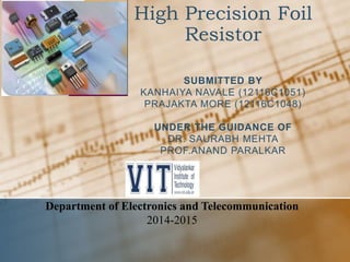 High Precision Foil
Resistor
SUBMITTED BY
KANHAIYA NAVALE (12116C1051)
PRAJAKTA MORE (12116C1048)
UNDER THE GUIDANCE OF
DR. SAURABH MEHTA
PROF.ANAND PARALKAR
Department of Electronics and Telecommunication
2014-2015
 