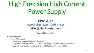 High Precision High Current
Power Supply
• Requirements
• For MRI magnet
• Supply IM = 2000 Amperes DC to magnet
• Magnet current regulation: +- 1.0*10-8 per degree C of the control electronics
• Magnet current noise: less than 2.5*10-7 RMS of supply current RMS
1
Larry Miller
www.linkedin.com/in/lrmiller
miller@elect-design.com
Copyright 2014 Larry Miller
 