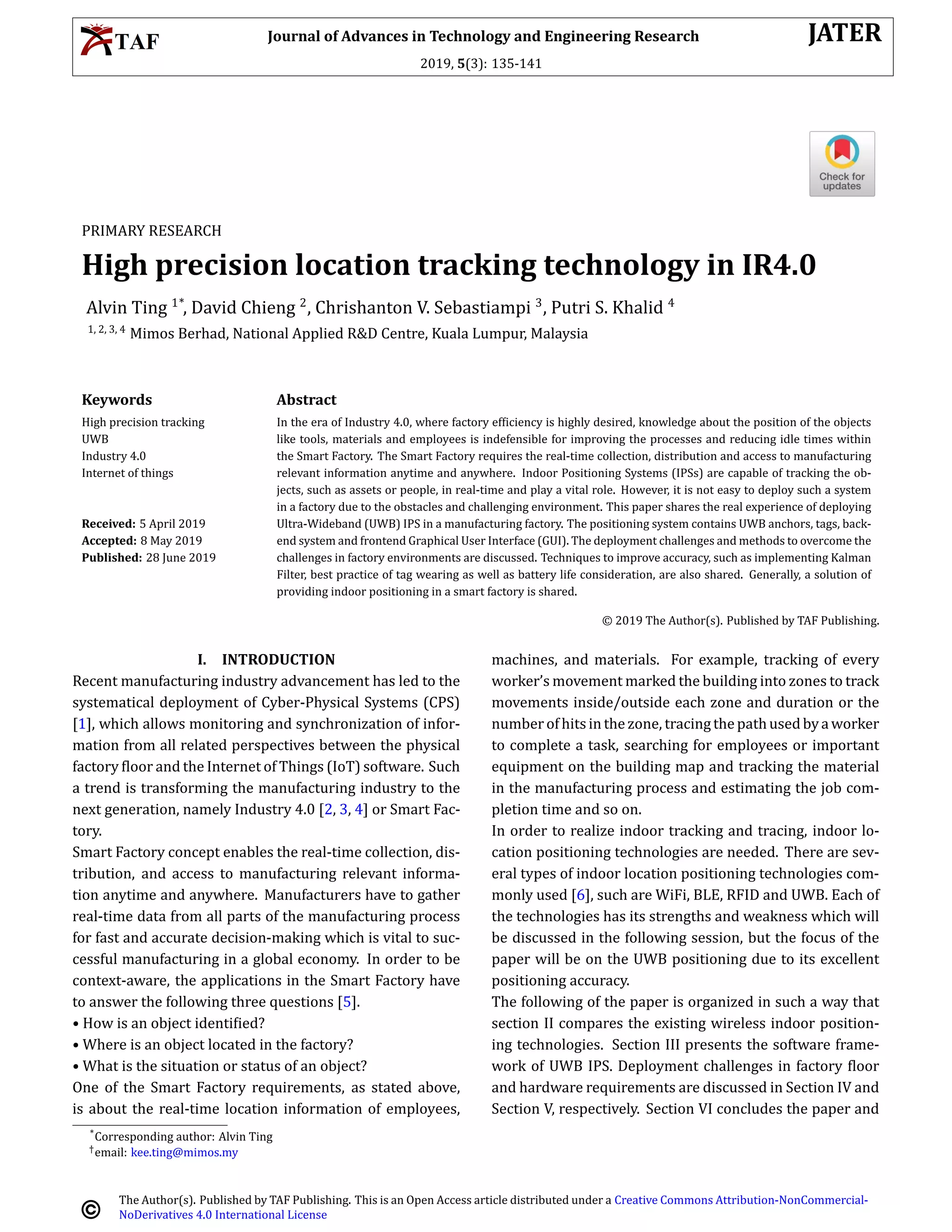Journal of Advances in Technology and Engineering Research JATER
2019, 5(3): 135-141
PRIMARY RESEARCH
High precision location tracking technology in IR4.0
Alvin Ting 1*
, David Chieng 2
, Chrishanton V. Sebastiampi 3
, Putri S. Khalid 4
1, 2, 3, 4
Mimos Berhad, National Applied R&D Centre, Kuala Lumpur, Malaysia
Keywords Abstract
High precision tracking
UWB
Industry 4.0
Internet of things
Received: 5 April 2019
Accepted: 8 May 2019
Published: 28 June 2019
In the era of Industry 4.0, where factory ef􀅭iciency is highly desired, knowledge about the position of the objects
like tools, materials and employees is indefensible for improving the processes and reducing idle times within
the Smart Factory. The Smart Factory requires the real-time collection, distribution and access to manufacturing
relevant information anytime and anywhere. Indoor Positioning Systems (IPSs) are capable of tracking the ob-
jects, such as assets or people, in real-time and play a vital role. However, it is not easy to deploy such a system
in a factory due to the obstacles and challenging environment. This paper shares the real experience of deploying
Ultra-Wideband (UWB) IPS in a manufacturing factory. The positioning system contains UWB anchors, tags, back-
end system and frontend Graphical User Interface (GUI). The deployment challenges and methods to overcome the
challenges in factory environments are discussed. Techniques to improve accuracy, such as implementing Kalman
Filter, best practice of tag wearing as well as battery life consideration, are also shared. Generally, a solution of
providing indoor positioning in a smart factory is shared.
© 2019 The Author(s). Published by TAF Publishing.
I. INTRODUCTION
Recent manufacturing industry advancement has led to the
systematical deployment of Cyber-Physical Systems (CPS)
[1], which allows monitoring and synchronization of infor-
mation from all related perspectives between the physical
factory 􀅭loor and the Internet of Things (IoT) software. Such
a trend is transforming the manufacturing industry to the
next generation, namely Industry 4.0 [2, 3, 4] or Smart Fac-
tory.
Smart Factory concept enables the real-time collection, dis-
tribution, and access to manufacturing relevant informa-
tion anytime and anywhere. Manufacturers have to gather
real-time data from all parts of the manufacturing process
for fast and accurate decision-making which is vital to suc-
cessful manufacturing in a global economy. In order to be
context-aware, the applications in the Smart Factory have
to answer the following three questions [5].
• How is an object identi􀅭ied?
• Where is an object located in the factory?
• What is the situation or status of an object?
One of the Smart Factory requirements, as stated above,
is about the real-time location information of employees,
machines, and materials. For example, tracking of every
worker’s movement marked the building into zones to track
movements inside/outside each zone and duration or the
numberofhitsinthezone, tracingthepathusedbyaworker
to complete a task, searching for employees or important
equipment on the building map and tracking the material
in the manufacturing process and estimating the job com-
pletion time and so on.
In order to realize indoor tracking and tracing, indoor lo-
cation positioning technologies are needed. There are sev-
eral types of indoor location positioning technologies com-
monly used [6], such are WiFi, BLE, RFID and UWB. Each of
the technologies has its strengths and weakness which will
be discussed in the following session, but the focus of the
paper will be on the UWB positioning due to its excellent
positioning accuracy.
The following of the paper is organized in such a way that
section II compares the existing wireless indoor position-
ing technologies. Section III presents the software frame-
work of UWB IPS. Deployment challenges in factory 􀅭loor
and hardware requirements are discussed in Section IV and
Section V, respectively. Section VI concludes the paper and
*Corresponding author: Alvin Ting
†email: kee.ting@mimos.my
The Author(s). Published by TAF Publishing. This is an Open Access article distributed under a Creative Commons Attribution-NonCommercial-
NoDerivatives 4.0 International License
 