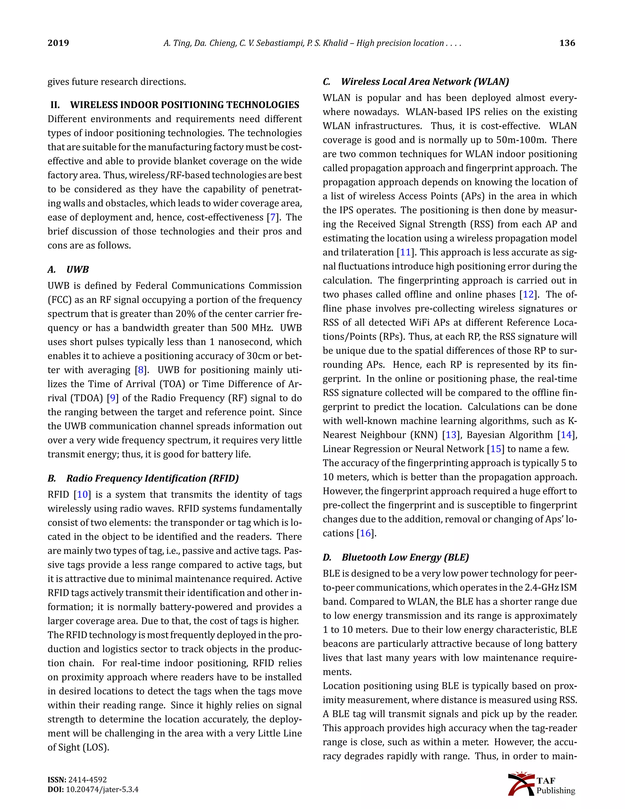 2019 A. Ting, Da. Chieng, C. V. Sebastiampi, P. S. Khalid – High precision location . . . . 136
gives future research directions.
II. WIRELESS INDOOR POSITIONING TECHNOLOGIES
Different environments and requirements need different
types of indoor positioning technologies. The technologies
that are suitable for the manufacturing factory must be cost-
effective and able to provide blanket coverage on the wide
factory area. Thus, wireless/RF-based technologies are best
to be considered as they have the capability of penetrat-
ing walls and obstacles, which leads to wider coverage area,
ease of deployment and, hence, cost-effectiveness [7]. The
brief discussion of those technologies and their pros and
cons are as follows.
A. UWB
UWB is de􀅭ined by Federal Communications Commission
(FCC) as an RF signal occupying a portion of the frequency
spectrum that is greater than 20% of the center carrier fre-
quency or has a bandwidth greater than 500 MHz. UWB
uses short pulses typically less than 1 nanosecond, which
enables it to achieve a positioning accuracy of 30cm or bet-
ter with averaging [8]. UWB for positioning mainly uti-
lizes the Time of Arrival (TOA) or Time Difference of Ar-
rival (TDOA) [9] of the Radio Frequency (RF) signal to do
the ranging between the target and reference point. Since
the UWB communication channel spreads information out
over a very wide frequency spectrum, it requires very little
transmit energy; thus, it is good for battery life.
B. Radio Frequency Identi􀅲ication (RFID)
RFID [10] is a system that transmits the identity of tags
wirelessly using radio waves. RFID systems fundamentally
consist of two elements: the transponder or tag which is lo-
cated in the object to be identi􀅭ied and the readers. There
are mainly two types of tag, i.e., passive and active tags. Pas-
sive tags provide a less range compared to active tags, but
it is attractive due to minimal maintenance required. Active
RFID tags actively transmit their identi􀅭ication and other in-
formation; it is normally battery-powered and provides a
larger coverage area. Due to that, the cost of tags is higher.
TheRFID technology is most frequentlydeployedin the pro-
duction and logistics sector to track objects in the produc-
tion chain. For real-time indoor positioning, RFID relies
on proximity approach where readers have to be installed
in desired locations to detect the tags when the tags move
within their reading range. Since it highly relies on signal
strength to determine the location accurately, the deploy-
ment will be challenging in the area with a very Little Line
of Sight (LOS).
C. Wireless Local Area Network (WLAN)
WLAN is popular and has been deployed almost every-
where nowadays. WLAN-based IPS relies on the existing
WLAN infrastructures. Thus, it is cost-effective. WLAN
coverage is good and is normally up to 50m-100m. There
are two common techniques for WLAN indoor positioning
called propagation approach and 􀅭ingerprint approach. The
propagation approach depends on knowing the location of
a list of wireless Access Points (APs) in the area in which
the IPS operates. The positioning is then done by measur-
ing the Received Signal Strength (RSS) from each AP and
estimating the location using a wireless propagation model
and trilateration [11]. This approach is less accurate as sig-
nal 􀅭luctuations introduce high positioning error during the
calculation. The 􀅭ingerprinting approach is carried out in
two phases called of􀅭line and online phases [12]. The of-
􀅭line phase involves pre-collecting wireless signatures or
RSS of all detected WiFi APs at different Reference Loca-
tions/Points (RPs). Thus, at each RP, the RSS signature will
be unique due to the spatial differences of those RP to sur-
rounding APs. Hence, each RP is represented by its 􀅭in-
gerprint. In the online or positioning phase, the real-time
RSS signature collected will be compared to the of􀅭line 􀅭in-
gerprint to predict the location. Calculations can be done
with well-known machine learning algorithms, such as K-
Nearest Neighbour (KNN) [13], Bayesian Algorithm [14],
Linear Regression or Neural Network [15] to name a few.
The accuracy of the 􀅭ingerprinting approach is typically 5 to
10 meters, which is better than the propagation approach.
However, the 􀅭ingerprint approach required a huge effort to
pre-collect the 􀅭ingerprint and is susceptible to 􀅭ingerprint
changes due to the addition, removal or changing of Aps’ lo-
cations [16].
D. Bluetooth Low Energy (BLE)
BLE is designed to be a very low power technology for peer-
to-peercommunications, whichoperatesinthe2.4-GHzISM
band. Compared to WLAN, the BLE has a shorter range due
to low energy transmission and its range is approximately
1 to 10 meters. Due to their low energy characteristic, BLE
beacons are particularly attractive because of long battery
lives that last many years with low maintenance require-
ments.
Location positioning using BLE is typically based on prox-
imity measurement, where distance is measured using RSS.
A BLE tag will transmit signals and pick up by the reader.
This approach provides high accuracy when the tag-reader
range is close, such as within a meter. However, the accu-
racy degrades rapidly with range. Thus, in order to main-
ISSN: 2414-4592
DOI: 10.20474/jater-5.3.4
 