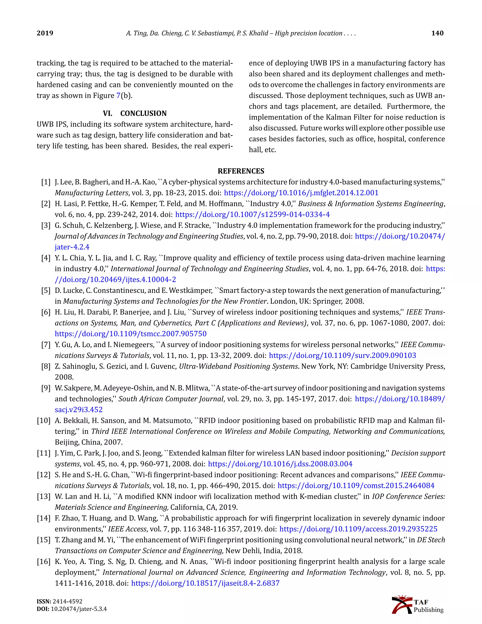 2019 A. Ting, Da. Chieng, C. V. Sebastiampi, P. S. Khalid – High precision location . . . . 140
tracking, the tag is required to be attached to the material-
carrying tray; thus, the tag is designed to be durable with
hardened casing and can be conveniently mounted on the
tray as shown in Figure 7(b).
VI. CONCLUSION
UWB IPS, including its software system architecture, hard-
ware such as tag design, battery life consideration and bat-
tery life testing, has been shared. Besides, the real experi-
ence of deploying UWB IPS in a manufacturing factory has
also been shared and its deployment challenges and meth-
ods to overcome the challenges in factory environments are
discussed. Those deployment techniques, such as UWB an-
chors and tags placement, are detailed. Furthermore, the
implementation of the Kalman Filter for noise reduction is
also discussed. Future works will explore other possible use
cases besides factories, such as of􀅭ice, hospital, conference
hall, etc.
REFERENCES
[1] J. Lee, B. Bagheri, and H.-A. Kao, ``A cyber-physical systems architecture for industry 4.0-based manufacturing systems,''
Manufacturing Letters, vol. 3, pp. 18-23, 2015. doi: https://doi.org/10.1016/j.mfglet.2014.12.001
[2] H. Lasi, P. Fettke, H.-G. Kemper, T. Feld, and M. Hoffmann, ``Industry 4.0,'' Business  Information Systems Engineering,
vol. 6, no. 4, pp. 239-242, 2014. doi: https://doi.org/10.1007/s12599-014-0334-4
[3] G. Schuh, C. Kelzenberg, J. Wiese, and F. Stracke, ``Industry 4.0 implementation framework for the producing industry,''
Journal of Advances in Technology and Engineering Studies, vol. 4, no. 2, pp. 79-90, 2018. doi: https://doi.org/10.20474/
jater-4.2.4
[4] Y. L. Chia, Y. L. Jia, and I. C. Ray, ``Improve quality and ef􀅭iciency of textile process using data-driven machine learning
in industry 4.0,'' International Journal of Technology and Engineering Studies, vol. 4, no. 1, pp. 64-76, 2018. doi: https:
//doi.org/10.20469/ijtes.4.10004-2
[5] D. Lucke, C. Constantinescu, and E. Westkämper, ``Smart factory-a step towards the next generation of manufacturing,''
in Manufacturing Systems and Technologies for the New Frontier. London, UK: Springer, 2008.
[6] H. Liu, H. Darabi, P. Banerjee, and J. Liu, ``Survey of wireless indoor positioning techniques and systems,'' IEEE Trans-
actions on Systems, Man, and Cybernetics, Part C (Applications and Reviews), vol. 37, no. 6, pp. 1067-1080, 2007. doi:
https://doi.org/10.1109/tsmcc.2007.905750
[7] Y. Gu, A. Lo, and I. Niemegeers, ``A survey of indoor positioning systems for wireless personal networks,'' IEEE Commu-
nications Surveys  Tutorials, vol. 11, no. 1, pp. 13-32, 2009. doi: https://doi.org/10.1109/surv.2009.090103
[8] Z. Sahinoglu, S. Gezici, and I. Guvenc, Ultra-Wideband Positioning Systems. New York, NY: Cambridge University Press,
2008.
[9] W.Sakpere, M.Adeyeye-Oshin, andN.B.Mlitwa, ``Astate-of-the-artsurveyofindoorpositioningand navigationsystems
and technologies,'' South African Computer Journal, vol. 29, no. 3, pp. 145-197, 2017. doi: https://doi.org/10.18489/
sacj.v29i3.452
[10] A. Bekkali, H. Sanson, and M. Matsumoto, ``RFID indoor positioning based on probabilistic RFID map and Kalman 􀅭il-
tering,'' in Third IEEE International Conference on Wireless and Mobile Computing, Networking and Communications,
Beijing, China, 2007.
[11] J. Yim, C. Park, J. Joo, and S. Jeong, ``Extended kalman 􀅭ilter for wireless LAN based indoor positioning,'' Decision support
systems, vol. 45, no. 4, pp. 960-971, 2008. doi: https://doi.org/10.1016/j.dss.2008.03.004
[12] S. He and S.-H. G. Chan, ``Wi-􀅭i 􀅭ingerprint-based indoor positioning: Recent advances and comparisons,'' IEEE Commu-
nications Surveys  Tutorials, vol. 18, no. 1, pp. 466-490, 2015. doi: https://doi.org/10.1109/comst.2015.2464084
[13] W. Lan and H. Li, ``A modi􀅭ied KNN indoor wi􀅭i localization method with K-median cluster,'' in IOP Conference Series:
Materials Science and Engineering, California, CA, 2019.
[14] F. Zhao, T. Huang, and D. Wang, ``A probabilistic approach for wi􀅭i 􀅭ingerprint localization in severely dynamic indoor
environments,'' IEEE Access, vol. 7, pp. 116 348-116 357, 2019. doi: https://doi.org/10.1109/access.2019.2935225
[15] T. Zhang and M. Yi, ``The enhancement of WiFi 􀅭ingerprint positioning using convolutional neural network,'' in DE Stech
Transactions on Computer Science and Engineering, New Dehli, India, 2018.
[16] K. Yeo, A. Ting, S. Ng, D. Chieng, and N. Anas, ``Wi-􀅭i indoor positioning 􀅭ingerprint health analysis for a large scale
deployment,'' International Journal on Advanced Science, Engineering and Information Technology, vol. 8, no. 5, pp.
1411-1416, 2018. doi: https://doi.org/10.18517/ijaseit.8.4-2.6837
ISSN: 2414-4592
DOI: 10.20474/jater-5.3.4
 