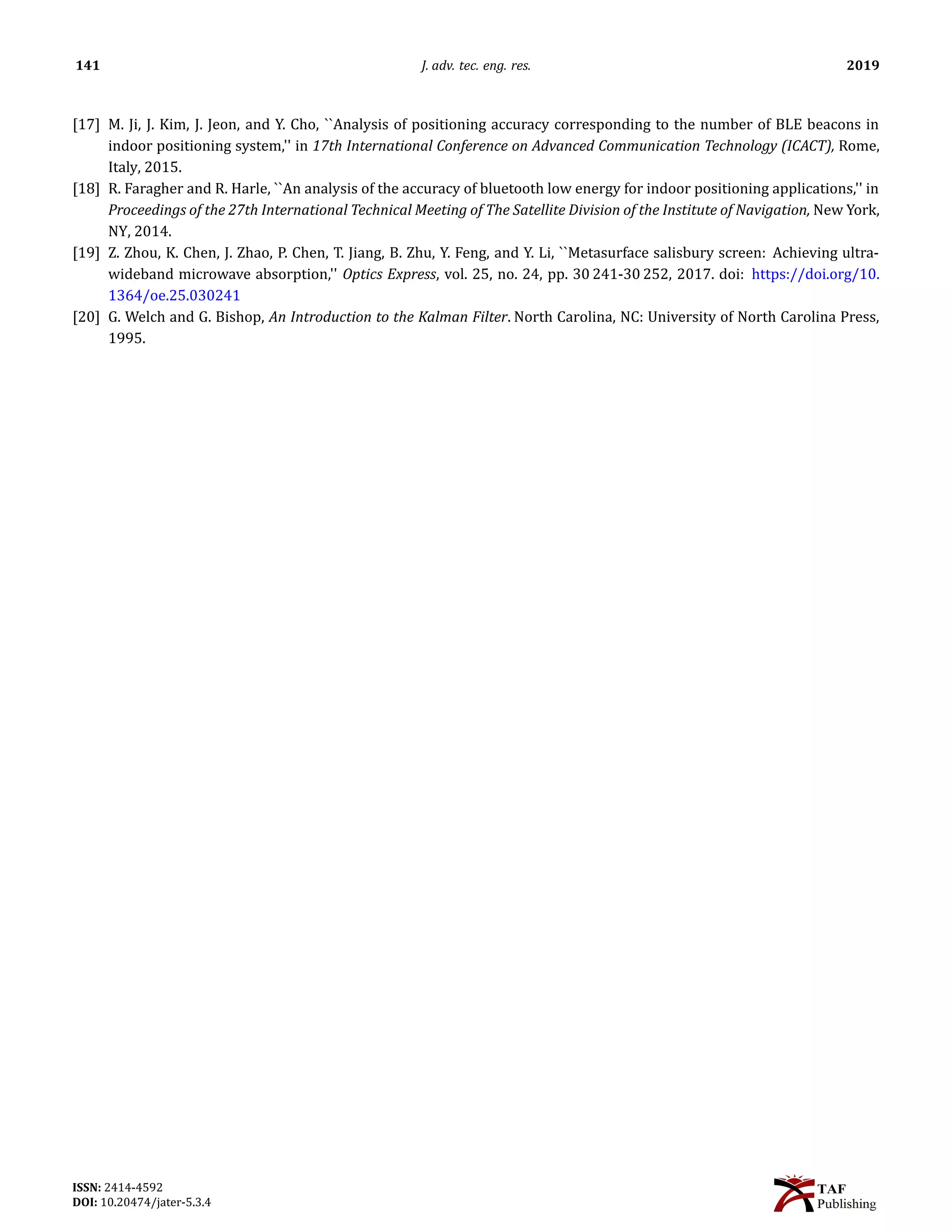 141 J. adv. tec. eng. res. 2019
[17] M. Ji, J. Kim, J. Jeon, and Y. Cho, ``Analysis of positioning accuracy corresponding to the number of BLE beacons in
indoor positioning system,'' in 17th International Conference on Advanced Communication Technology (ICACT), Rome,
Italy, 2015.
[18] R. Faragher and R. Harle, ``An analysis of the accuracy of bluetooth low energy for indoor positioning applications,'' in
Proceedings of the 27th International Technical Meeting of The Satellite Division of the Institute of Navigation, New York,
NY, 2014.
[19] Z. Zhou, K. Chen, J. Zhao, P. Chen, T. Jiang, B. Zhu, Y. Feng, and Y. Li, ``Metasurface salisbury screen: Achieving ultra-
wideband microwave absorption,'' Optics Express, vol. 25, no. 24, pp. 30 241-30 252, 2017. doi: https://doi.org/10.
1364/oe.25.030241
[20] G. Welch and G. Bishop, An Introduction to the Kalman Filter. North Carolina, NC: University of North Carolina Press,
1995.
ISSN: 2414-4592
DOI: 10.20474/jater-5.3.4
 