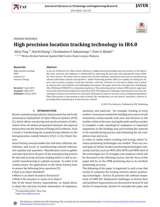 Journal of Advances in Technology and Engineering Research JATER
2019, 5(3): 135-141
PRIMARY RESEARCH
High precision location tracking technology in IR4.0
Alvin Ting 1*
, David Chieng 2
, Chrishanton V. Sebastiampi 3
, Putri S. Khalid 4
1, 2, 3, 4
Mimos Berhad, National Applied R&D Centre, Kuala Lumpur, Malaysia
Keywords Abstract
High precision tracking
UWB
Industry 4.0
Internet of things
Received: 5 April 2019
Accepted: 8 May 2019
Published: 28 June 2019
In the era of Industry 4.0, where factory ef􀅭iciency is highly desired, knowledge about the position of the objects
like tools, materials and employees is indefensible for improving the processes and reducing idle times within
the Smart Factory. The Smart Factory requires the real-time collection, distribution and access to manufacturing
relevant information anytime and anywhere. Indoor Positioning Systems (IPSs) are capable of tracking the ob-
jects, such as assets or people, in real-time and play a vital role. However, it is not easy to deploy such a system
in a factory due to the obstacles and challenging environment. This paper shares the real experience of deploying
Ultra-Wideband (UWB) IPS in a manufacturing factory. The positioning system contains UWB anchors, tags, back-
end system and frontend Graphical User Interface (GUI). The deployment challenges and methods to overcome the
challenges in factory environments are discussed. Techniques to improve accuracy, such as implementing Kalman
Filter, best practice of tag wearing as well as battery life consideration, are also shared. Generally, a solution of
providing indoor positioning in a smart factory is shared.
© 2019 The Author(s). Published by TAF Publishing.
I. INTRODUCTION
Recent manufacturing industry advancement has led to the
systematical deployment of Cyber-Physical Systems (CPS)
[1], which allows monitoring and synchronization of infor-
mation from all related perspectives between the physical
factory 􀅭loor and the Internet of Things (IoT) software. Such
a trend is transforming the manufacturing industry to the
next generation, namely Industry 4.0 [2, 3, 4] or Smart Fac-
tory.
Smart Factory concept enables the real-time collection, dis-
tribution, and access to manufacturing relevant informa-
tion anytime and anywhere. Manufacturers have to gather
real-time data from all parts of the manufacturing process
for fast and accurate decision-making which is vital to suc-
cessful manufacturing in a global economy. In order to be
context-aware, the applications in the Smart Factory have
to answer the following three questions [5].
• How is an object identi􀅭ied?
• Where is an object located in the factory?
• What is the situation or status of an object?
One of the Smart Factory requirements, as stated above,
is about the real-time location information of employees,
machines, and materials. For example, tracking of every
worker’s movement marked the building into zones to track
movements inside/outside each zone and duration or the
numberofhitsinthezone, tracingthepathusedbyaworker
to complete a task, searching for employees or important
equipment on the building map and tracking the material
in the manufacturing process and estimating the job com-
pletion time and so on.
In order to realize indoor tracking and tracing, indoor lo-
cation positioning technologies are needed. There are sev-
eral types of indoor location positioning technologies com-
monly used [6], such are WiFi, BLE, RFID and UWB. Each of
the technologies has its strengths and weakness which will
be discussed in the following session, but the focus of the
paper will be on the UWB positioning due to its excellent
positioning accuracy.
The following of the paper is organized in such a way that
section II compares the existing wireless indoor position-
ing technologies. Section III presents the software frame-
work of UWB IPS. Deployment challenges in factory 􀅭loor
and hardware requirements are discussed in Section IV and
Section V, respectively. Section VI concludes the paper and
*Corresponding author: Alvin Ting
†email: kee.ting@mimos.my
The Author(s). Published by TAF Publishing. This is an Open Access article distributed under a Creative Commons Attribution-NonCommercial-
NoDerivatives 4.0 International License
 