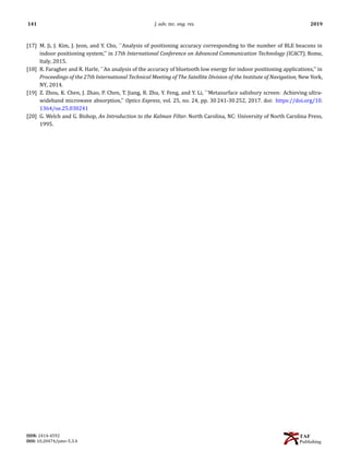 141 J. adv. tec. eng. res. 2019
[17] M. Ji, J. Kim, J. Jeon, and Y. Cho, ``Analysis of positioning accuracy corresponding to the number of BLE beacons in
indoor positioning system,'' in 17th International Conference on Advanced Communication Technology (ICACT), Rome,
Italy, 2015.
[18] R. Faragher and R. Harle, ``An analysis of the accuracy of bluetooth low energy for indoor positioning applications,'' in
Proceedings of the 27th International Technical Meeting of The Satellite Division of the Institute of Navigation, New York,
NY, 2014.
[19] Z. Zhou, K. Chen, J. Zhao, P. Chen, T. Jiang, B. Zhu, Y. Feng, and Y. Li, ``Metasurface salisbury screen: Achieving ultra-
wideband microwave absorption,'' Optics Express, vol. 25, no. 24, pp. 30 241-30 252, 2017. doi: https://doi.org/10.
1364/oe.25.030241
[20] G. Welch and G. Bishop, An Introduction to the Kalman Filter. North Carolina, NC: University of North Carolina Press,
1995.
ISSN: 2414-4592
DOI: 10.20474/jater-5.3.4
 