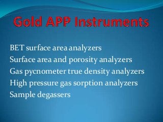 BET surface area analyzers
Surface area and porosity analyzers
Gas pycnometer true density analyzers
High pressure gas sorption analyzers
Sample degassers
 
