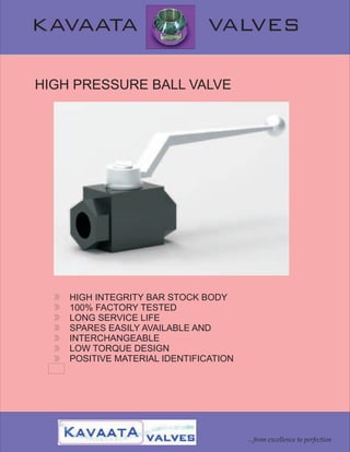 KAVAATA VALVES
HIGH PRESSURE BALL VALVE
HIGH INTEGRITY BAR STOCK BODY
100% FACTORY TESTED
LONG SERVICE LIFE
SPARES EASILY AVAILABLE AND
INTERCHANGEABLE
LOW TORQUE DESIGN
POSITIVE MATERIAL IDENTIFICATION
...from excellence to perfection
 