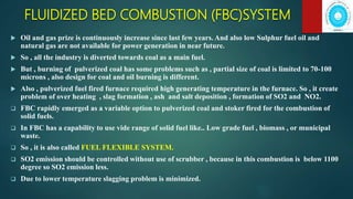 FLUIDIZED BED COMBUSTION (FBC)SYSTEM
 Oil and gas prize is continuously increase since last few years. And also low Sulphur fuel oil and
natural gas are not available for power generation in near future.
 So , all the industry is diverted towards coal as a main fuel.
 But , burning of pulverized coal has some problems such as , partial size of coal is limited to 70-100
microns , also design for coal and oil burning is different.
 Also , pulverized fuel fired furnace required high generating temperature in the furnace. So , it create
problem of over heating , slag formation , ash and salt deposition , formation of SO2 and NO2.
 FBC rapidly emerged as a variable option to pulverized coal and stoker fired for the combustion of
solid fuels.
 In FBC has a capability to use vide range of solid fuel like.. Low grade fuel , biomass , or municipal
waste.
 So , it is also called FUEL FLEXIBLE SYSTEM.
 SO2 emission should be controlled without use of scrubber , because in this combustion is below 1100
degree so SO2 emission less.
 Due to lower temperature slagging problem is minimized.
 