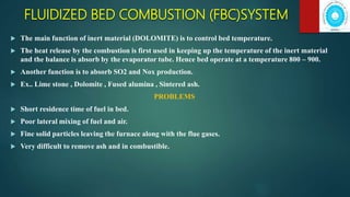 FLUIDIZED BED COMBUSTION (FBC)SYSTEM
 The main function of inert material (DOLOMITE) is to control bed temperature.
 The heat release by the combustion is first used in keeping up the temperature of the inert material
and the balance is absorb by the evaporator tube. Hence bed operate at a temperature 800 – 900.
 Another function is to absorb SO2 and Nox production.
 Ex.. Lime stone , Dolomite , Fused alumina , Sintered ash.
PROBLEMS
 Short residence time of fuel in bed.
 Poor lateral mixing of fuel and air.
 Fine solid particles leaving the furnace along with the flue gases.
 Very difficult to remove ash and in combustible.
 