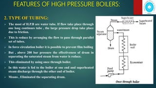 FEATURES OF HIGH PRESSURE BOILERS:
2. TYPE OF TUBING:
 The most of H.P.B are water tube. If flow take place through
one long continues tube , the large pressure drop take place
due to friction.
 This is reduce by arranging the flow to pass through parallel
set of tubes.
 In force circulation boiler it is possible to prevent film boiling
 But , above 200 bar pressure the effectiveness of drum in
separating the saturated steam from water is reduce.
 This eliminated by using once through boiler.
 In this water is fed to the boiler at one end and superheated
steam discharge through the other end of boiler.
 Means , Eliminated the separating drum.
 