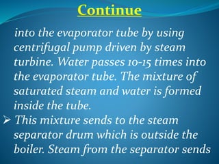 Continue
into the evaporator tube by using
centrifugal pump driven by steam
turbine. Water passes 10-15 times into
the evaporator tube. The mixture of
saturated steam and water is formed
inside the tube.
 This mixture sends to the steam
separator drum which is outside the
boiler. Steam from the separator sends
 