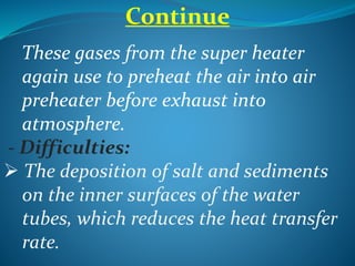 Continue
These gases from the super heater
again use to preheat the air into air
preheater before exhaust into
atmosphere.
- Difficulties:
 The deposition of salt and sediments
on the inner surfaces of the water
tubes, which reduces the heat transfer
rate.
 