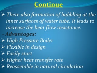 Continue
 There also formation of bubbling at the
inner surfaces of water tube. It leads to
increase the heat flow resistance.
- Advantages:
 High Pressure Boiler
 Flexible in design
 Easily start
 Higher heat transfer rate
 Reassemble in natural circulation
 