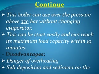 Continue
 This boiler can use over the pressure
above 350 bar without changing
evaporator.
 This can be start easily and can reach
its maximum load capacity within 10
minutes.
- Disadvantages:
 Danger of overheating
 Salt deposition and sediment on the
 
