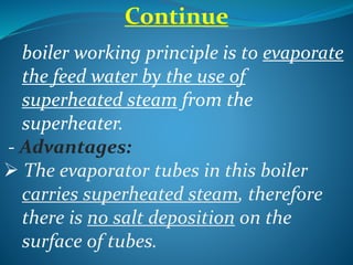 boiler working principle is to evaporate
the feed water by the use of
superheated steam from the
superheater.
- Advantages:
 The evaporator tubes in this boiler
carries superheated steam, therefore
there is no salt deposition on the
surface of tubes.
Continue
 