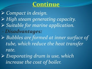 Continue
 Compact in design.
 High steam generating capacity.
 Suitable for marine application.
- Disadvantages:
 Bubbles are formed at inner surface of
tube, which reduce the heat transfer
rate.
 Evaporating drum is use, which
increase the cost of boiler.
 