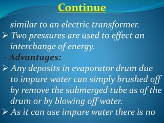 Continue
similar to an electric transformer.
 Two pressures are used to effect an
interchange of energy.
- Advantages:
 Any deposits in evaporator drum due
to impure water can simply brushed off
by remove the submerged tube as of the
drum or by blowing off water.
 As it can use impure water there is no
 