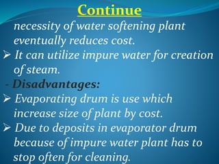Continue
necessity of water softening plant
eventually reduces cost.
 It can utilize impure water for creation
of steam.
- Disadvantages:
 Evaporating drum is use which
increase size of plant by cost.
 Due to deposits in evaporator drum
because of impure water plant has to
stop often for cleaning.
 
