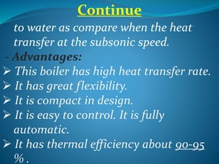 Continue
to water as compare when the heat
transfer at the subsonic speed.
- Advantages:
 This boiler has high heat transfer rate.
 It has great flexibility.
 It is compact in design.
 It is easy to control. It is fully
automatic.
 It has thermal efficiency about 90-95
% .
 