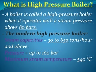 - A boiler is called a high-pressure boiler
when it operates with a steam pressure
above 80 bars.
- The modern high pressure boiler:
Steam capacities – 30 to 650 tons/hour
and above
Pressure – up to 160 bar
Maximum steam temperature – 540 °C
 