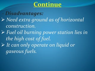 Continue
- Disadvantages:
 Need extra ground as of horizontal
construction.
 Fuel oil burning power station lies in
the high cost of fuel.
 It can only operate on liquid or
gaseous fuels.
 