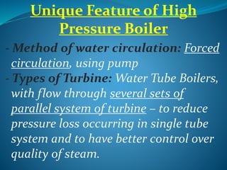 Unique Feature of High
Pressure Boiler
- Method of water circulation: Forced
circulation, using pump
- Types of Turbine: Water Tube Boilers,
with flow through several sets of
parallel system of turbine – to reduce
pressure loss occurring in single tube
system and to have better control over
quality of steam.
 