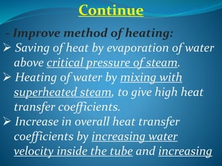 Continue
- Improve method of heating:
 Saving of heat by evaporation of water
above critical pressure of steam.
 Heating of water by mixing with
superheated steam, to give high heat
transfer coefficients.
 Increase in overall heat transfer
coefficients by increasing water
velocity inside the tube and increasing
 