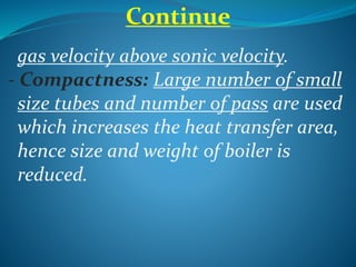 Continue
gas velocity above sonic velocity.
- Compactness: Large number of small
size tubes and number of pass are used
which increases the heat transfer area,
hence size and weight of boiler is
reduced.
 