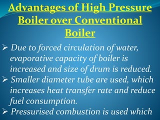 Advantages of High Pressure
Boiler over Conventional
Boiler
 Due to forced circulation of water,
evaporative capacity of boiler is
increased and size of drum is reduced.
 Smaller diameter tube are used, which
increases heat transfer rate and reduce
fuel consumption.
 Pressurised combustion is used which
 