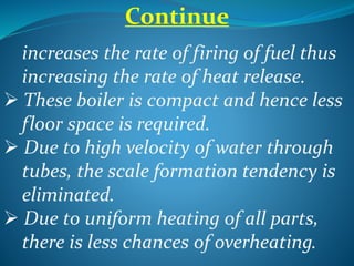 Continue
increases the rate of firing of fuel thus
increasing the rate of heat release.
 These boiler is compact and hence less
floor space is required.
 Due to high velocity of water through
tubes, the scale formation tendency is
eliminated.
 Due to uniform heating of all parts,
there is less chances of overheating.
 