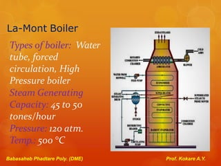 La-Mont Boiler
Types of boiler: Water
tube, forced
circulation, High
Pressure boiler
Steam Generating
Capacity: 45 to 50
tones/hour
Pressure: 120 atm.
Temp.: 500 °C
Babasaheb Phadtare Poly. (DME) Prof. Kokare A.Y.
 