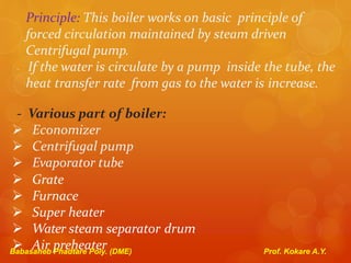Principle: This boiler works on basic principle of
forced circulation maintained by steam driven
Centrifugal pump.
- If the water is circulate by a pump inside the tube, the
heat transfer rate from gas to the water is increase.
- Various part of boiler:
 Economizer
 Centrifugal pump
 Evaporator tube
 Grate
 Furnace
 Super heater
 Water steam separator drum
 Air preheaterBabasaheb Phadtare Poly. (DME) Prof. Kokare A.Y.
 