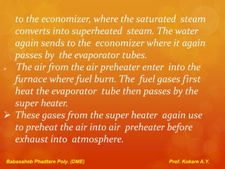 to the economizer, where the saturated steam
converts into superheated steam. The water
again sends to the economizer where it again
passes by the evaporator tubes.
 The air from the air preheater enter into the
furnace where fuel burn. The fuel gases first
heat the evaporator tube then passes by the
super heater.
 These gases from the super heater again use
to preheat the air into air preheater before
exhaust into atmosphere.
Babasaheb Phadtare Poly. (DME) Prof. Kokare A.Y.
 