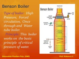 Benson Boiler
Type of boiler: High
Pressure, Forced
circulation, Once
through and Water
tube boiler.
Principle: This boiler
works on the basic
principle of critical
pressure of water.
Babasaheb Phadtare Poly. (DME) Prof. Kokare A.Y.
 