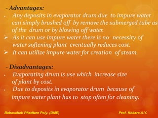 - Advantages:
 Any deposits in evaporator drum due to impure water
can simply brushed off by remove the submerged tube as
of the drum or by blowing off water.
 As it can use impure water there is no necessity of
water softening plant eventually reduces cost.
 It can utilize impure water for creation of steam.
- Disadvantages:
 Evaporating drum is use which increase size
of plant by cost.
 Due to deposits in evaporator drum because of
impure water plant has to stop often for cleaning.
Babasaheb Phadtare Poly. (DME) Prof. Kokare A.Y.
 