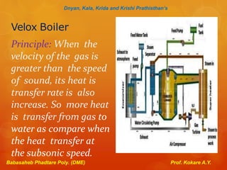 Velox Boiler
Principle: When the
velocity of the gas is
greater than the speed
of sound, its heat is
transfer rate is also
increase. So more heat
is transfer from gas to
water as compare when
the heat transfer at
the subsonic speed.
Dnyan, Kala, Krida and Krishi Prathisthan’s
Babasaheb Phadtare Poly. (DME) Prof. Kokare A.Y.
 
