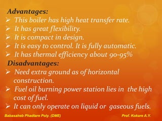 Advantages:
 This boiler has high heat transfer rate.
 It has great flexibility.
 It is compact in design.
 It is easy to control. It is fully automatic.
 It has thermal efficiency about 90-95%
Disadvantages:
 Need extra ground as of horizontal
construction.
 Fuel oil burning power station lies in the high
cost of fuel.
 It can only operate on liquid or gaseous fuels.
Babasaheb Phadtare Poly. (DME) Prof. Kokare A.Y.
 