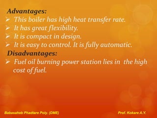 Advantages:
 This boiler has high heat transfer rate.
 It has great flexibility.
 It is compact in design.
 It is easy to control. It is fully automatic.
Disadvantages:
 Fuel oil burning power station lies in the high
cost of fuel.
Babasaheb Phadtare Poly. (DME) Prof. Kokare A.Y.
 