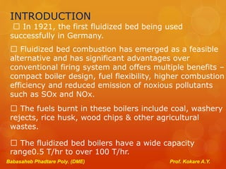 INTRODUCTION
In 1921, the first fluidized bed being used
successfully in Germany.
Fluidized bed combustion has emerged as a feasible
alternative and has significant advantages over
conventional firing system and offers multiple benefits –
compact boiler design, fuel flexibility, higher combustion
efficiency and reduced emission of noxious pollutants
such as SOx and NOx.
The fuels burnt in these boilers include coal, washery
rejects, rice husk, wood chips & other agricultural
wastes.
The fluidized bed boilers have a wide capacity
range0.5 T/hr to over 100 T/hr.
Babasaheb Phadtare Poly. (DME) Prof. Kokare A.Y.
 
