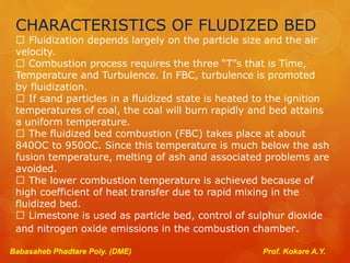 CHARACTERISTICS OF FLUDIZED BED
Fluidization depends largely on the particle size and the air
velocity.
Combustion process requires the three “T”s that is Time,
Temperature and Turbulence. In FBC, turbulence is promoted
by fluidization.
If sand particles in a fluidized state is heated to the ignition
temperatures of coal, the coal will burn rapidly and bed attains
a uniform temperature.
The fluidized bed combustion (FBC) takes place at about
840OC to 950OC. Since this temperature is much below the ash
fusion temperature, melting of ash and associated problems are
avoided.
The lower combustion temperature is achieved because of
high coefficient of heat transfer due to rapid mixing in the
fluidized bed.
Limestone is used as particle bed, control of sulphur dioxide
and nitrogen oxide emissions in the combustion chamber.
Babasaheb Phadtare Poly. (DME) Prof. Kokare A.Y.
 