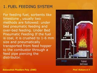 1. FUEL FEEDING SYSTEM
For feeding fuel, sorbents like
limestone , usually two
methods are followed: under
bed pneumatic feeding and
over-bed feeding. Under Bed
Pneumatic Feeding If the fuel
is coal, it is crushed to 1-6 mm
size and pneumatically
transported from feed hopper
to the combustor through a
feed pipe piercing the
distributor.
Babasaheb Phadtare Poly. (DME) Prof. Kokare A.Y.
 