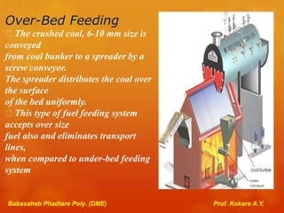 Over-Bed Feeding
The crushed coal, 6-10 mm size is
conveyed
from coal bunker to a spreader by a
screw conveyor.
The spreader distributes the coal over
the surface
of the bed uniformly.
This type of fuel feeding system
accepts over size
fuel also and eliminates transport
lines,
when compared to under-bed feeding
system
Babasaheb Phadtare Poly. (DME) Prof. Kokare A.Y.
 
