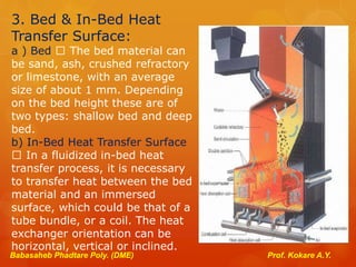 3. Bed & In-Bed Heat
Transfer Surface:
a ) Bed The bed material can
be sand, ash, crushed refractory
or limestone, with an average
size of about 1 mm. Depending
on the bed height these are of
two types: shallow bed and deep
bed.
b) In-Bed Heat Transfer Surface
In a fluidized in-bed heat
transfer process, it is necessary
to transfer heat between the bed
material and an immersed
surface, which could be that of a
tube bundle, or a coil. The heat
exchanger orientation can be
horizontal, vertical or inclined.
Babasaheb Phadtare Poly. (DME) Prof. Kokare A.Y.
 
