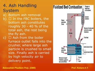 4. Ash Handling
System
a) Bottom ash removal
b) In the FBC boilers, the
bottom ash constitutes
roughly 30 - 40 % of the
total ash, the rest being
the fly ash.
c) Ash from the boiler
furnace outlet falls into the
crusher, where large ash
particle is crushed to small
size. Finally ash is carried
by high velocity air to
delivery point.
Babasaheb Phadtare Poly. (DME) Prof. Kokare A.Y.
 